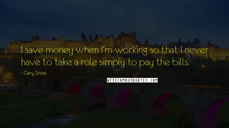 Gary Sinise Quotes: I save money when I'm working so that I never have to take a role simply to pay the bills.