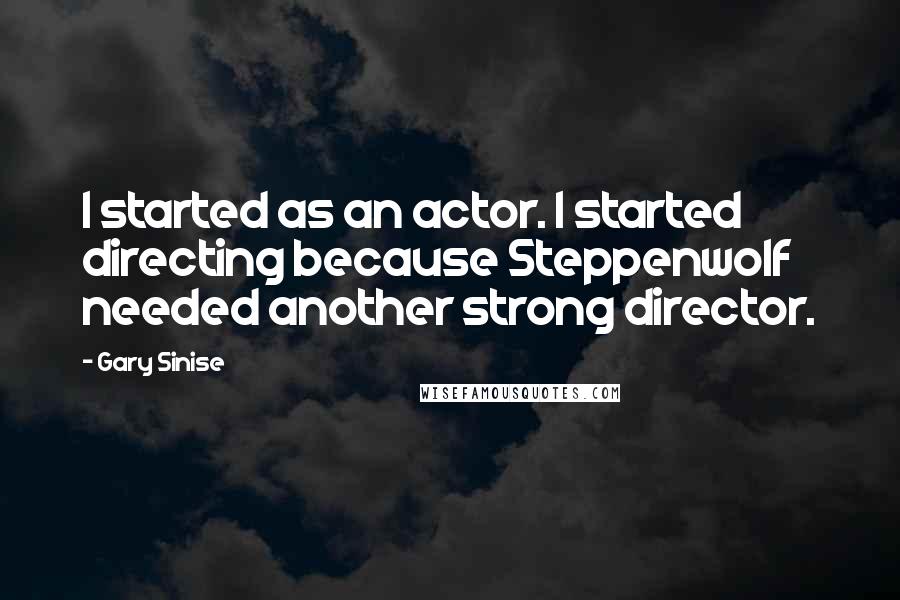 Gary Sinise Quotes: I started as an actor. I started directing because Steppenwolf needed another strong director.