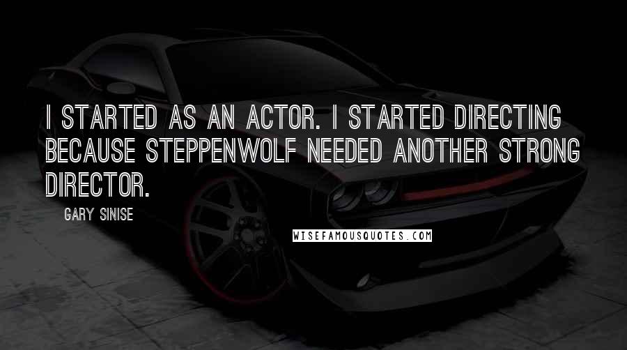 Gary Sinise Quotes: I started as an actor. I started directing because Steppenwolf needed another strong director.