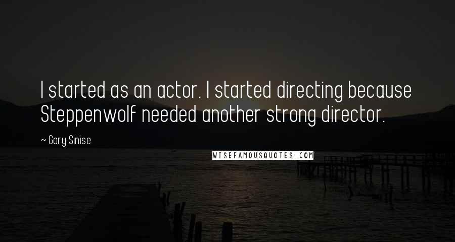 Gary Sinise Quotes: I started as an actor. I started directing because Steppenwolf needed another strong director.