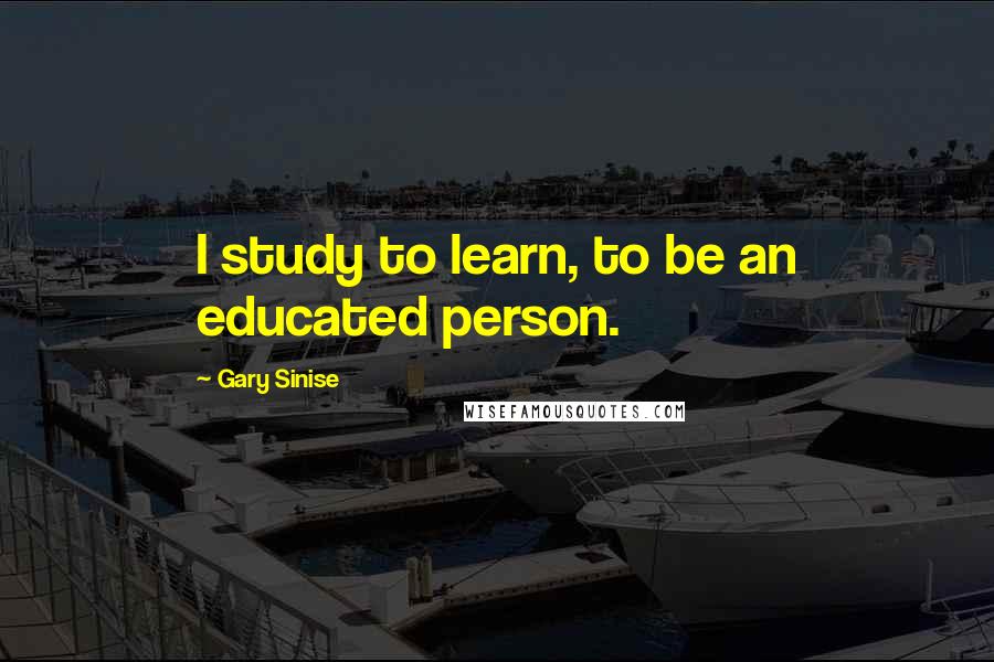 Gary Sinise Quotes: I study to learn, to be an educated person.