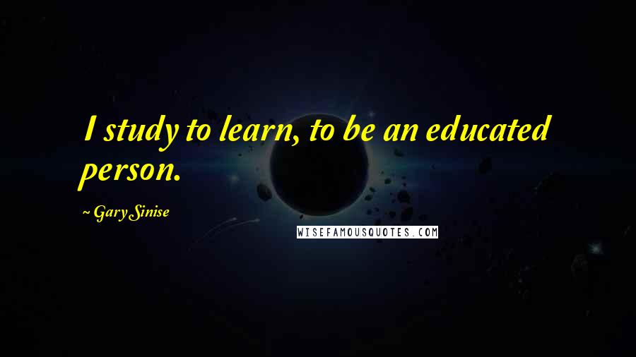 Gary Sinise Quotes: I study to learn, to be an educated person.