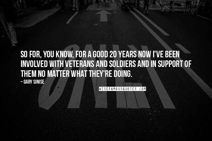Gary Sinise Quotes: So for, you know, for a good 20 years now I've been involved with veterans and soldiers and in support of them no matter what they're doing.