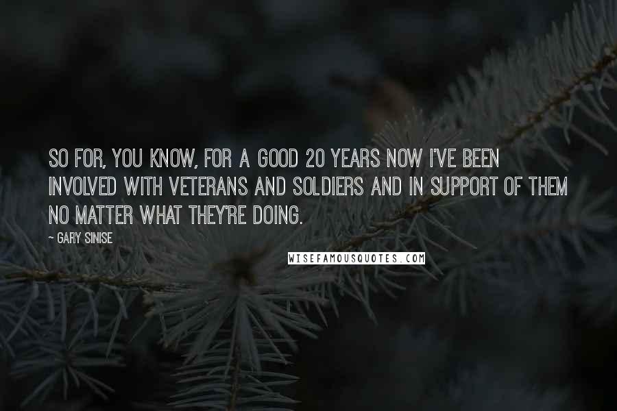 Gary Sinise Quotes: So for, you know, for a good 20 years now I've been involved with veterans and soldiers and in support of them no matter what they're doing.
