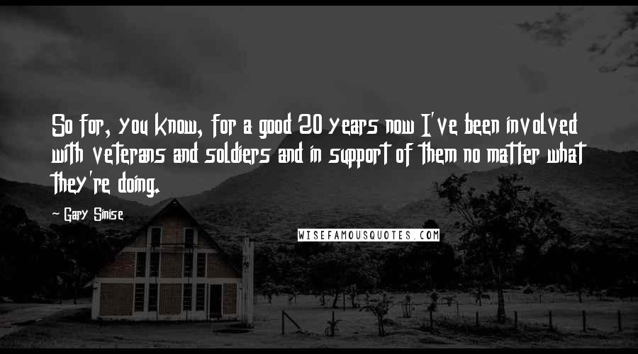 Gary Sinise Quotes: So for, you know, for a good 20 years now I've been involved with veterans and soldiers and in support of them no matter what they're doing.