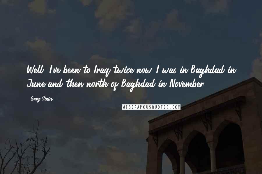 Gary Sinise Quotes: Well, I've been to Iraq twice now. I was in Baghdad in June and then north of Baghdad in November.