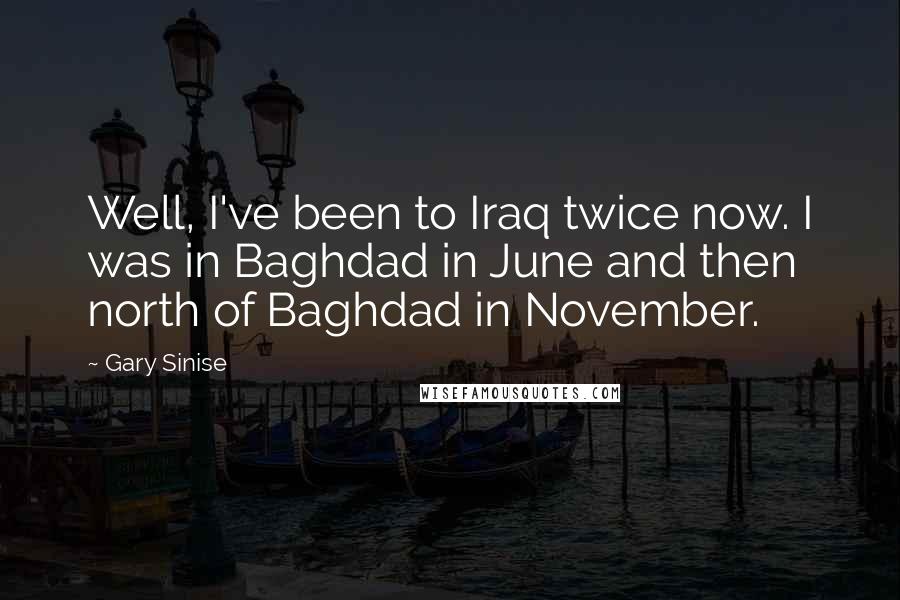 Gary Sinise Quotes: Well, I've been to Iraq twice now. I was in Baghdad in June and then north of Baghdad in November.