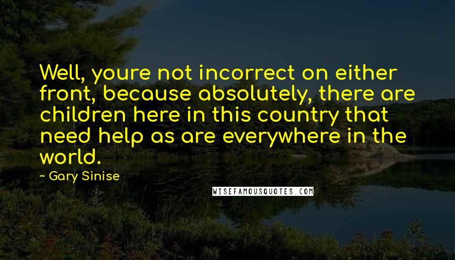 Gary Sinise Quotes: Well, youre not incorrect on either front, because absolutely, there are children here in this country that need help as are everywhere in the world.