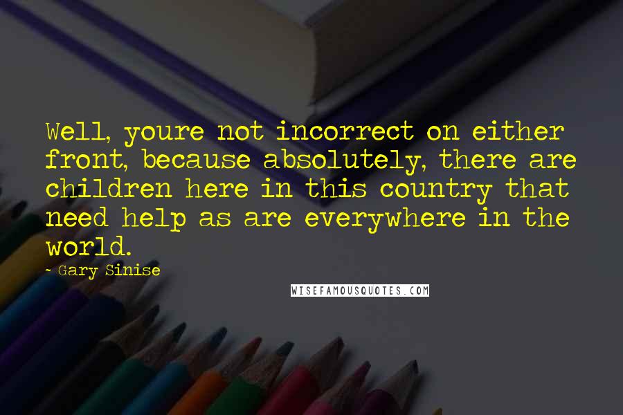 Gary Sinise Quotes: Well, youre not incorrect on either front, because absolutely, there are children here in this country that need help as are everywhere in the world.