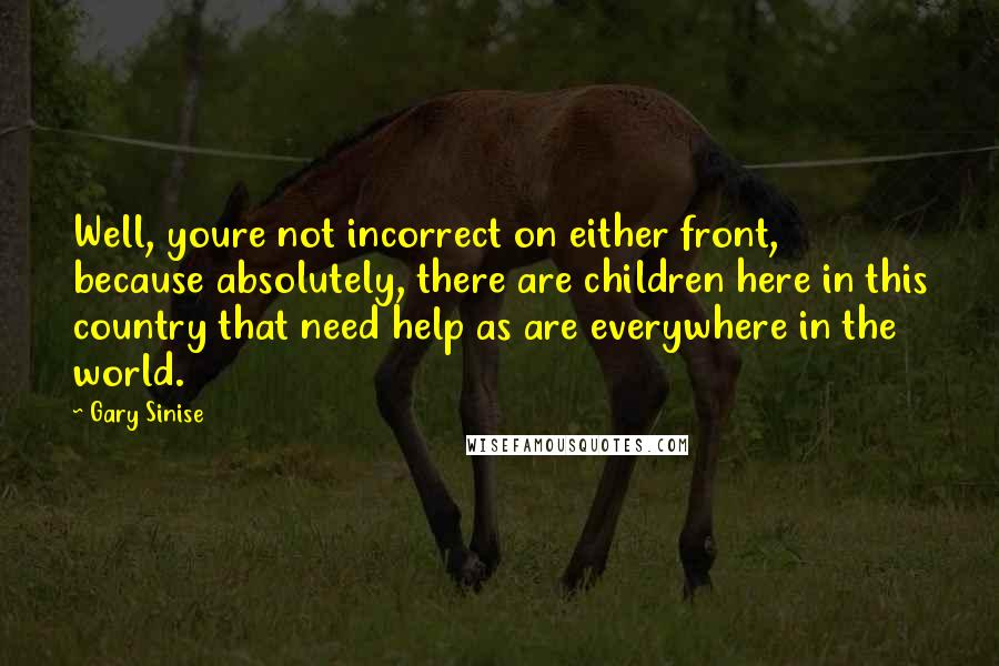 Gary Sinise Quotes: Well, youre not incorrect on either front, because absolutely, there are children here in this country that need help as are everywhere in the world.