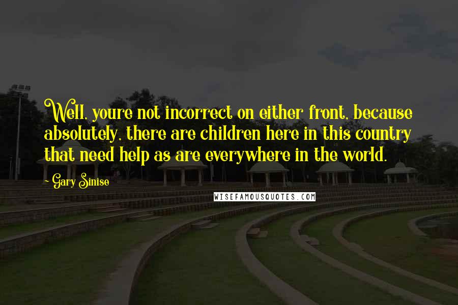 Gary Sinise Quotes: Well, youre not incorrect on either front, because absolutely, there are children here in this country that need help as are everywhere in the world.