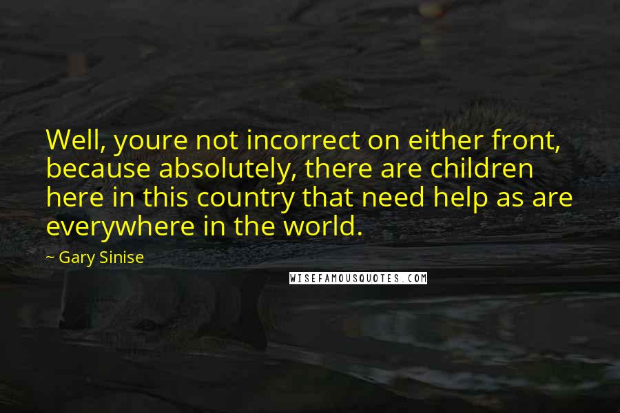 Gary Sinise Quotes: Well, youre not incorrect on either front, because absolutely, there are children here in this country that need help as are everywhere in the world.