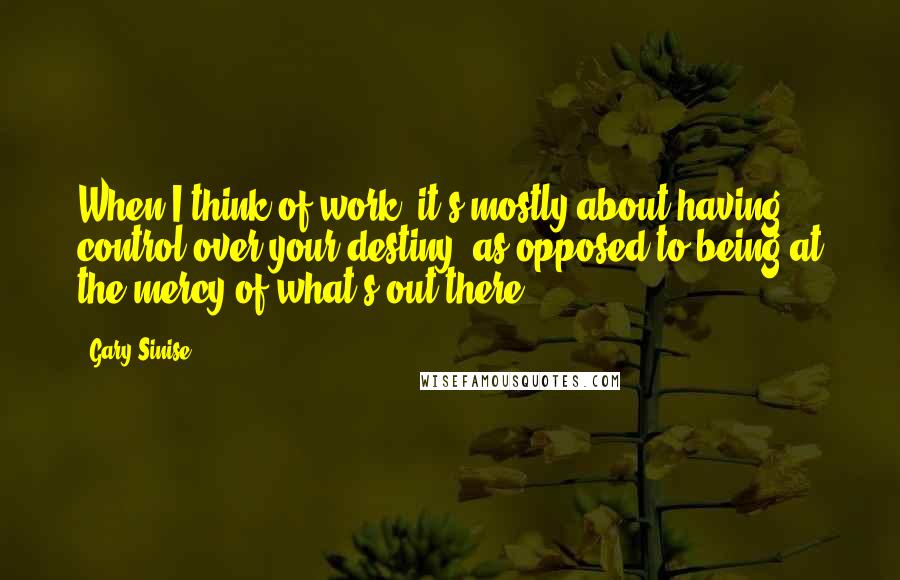 Gary Sinise Quotes: When I think of work, it's mostly about having control over your destiny, as opposed to being at the mercy of what's out there.