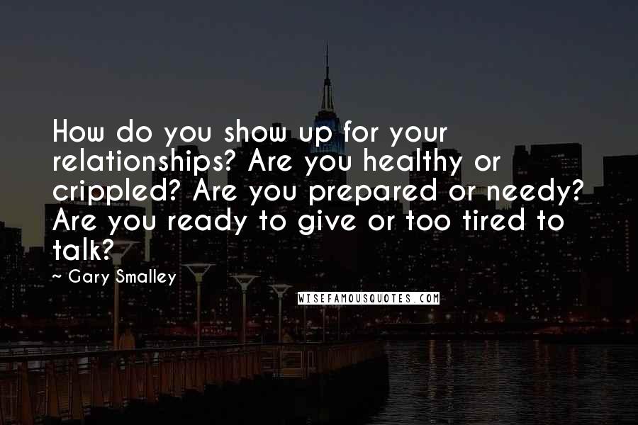 Gary Smalley Quotes: How do you show up for your relationships? Are you healthy or crippled? Are you prepared or needy? Are you ready to give or too tired to talk?