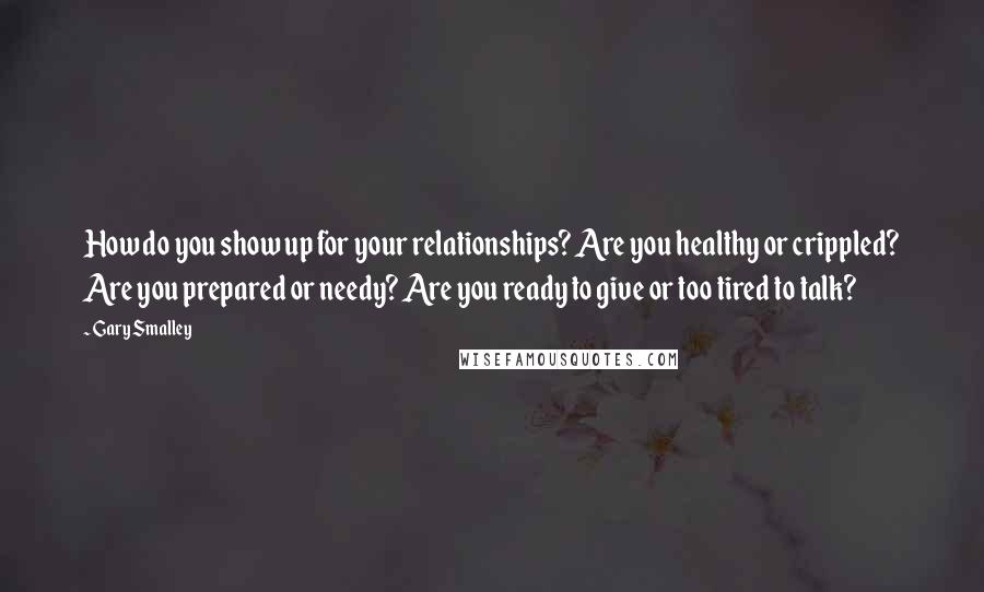 Gary Smalley Quotes: How do you show up for your relationships? Are you healthy or crippled? Are you prepared or needy? Are you ready to give or too tired to talk?