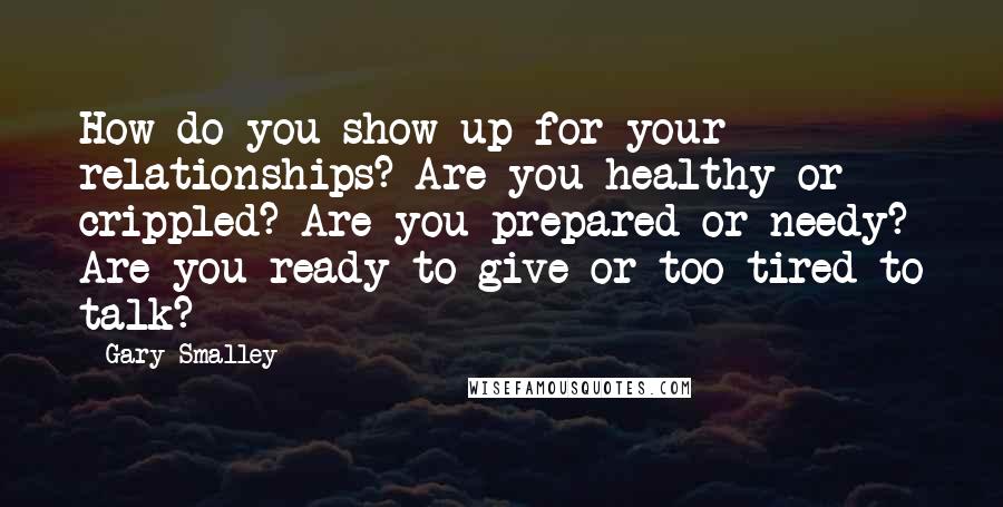 Gary Smalley Quotes: How do you show up for your relationships? Are you healthy or crippled? Are you prepared or needy? Are you ready to give or too tired to talk?