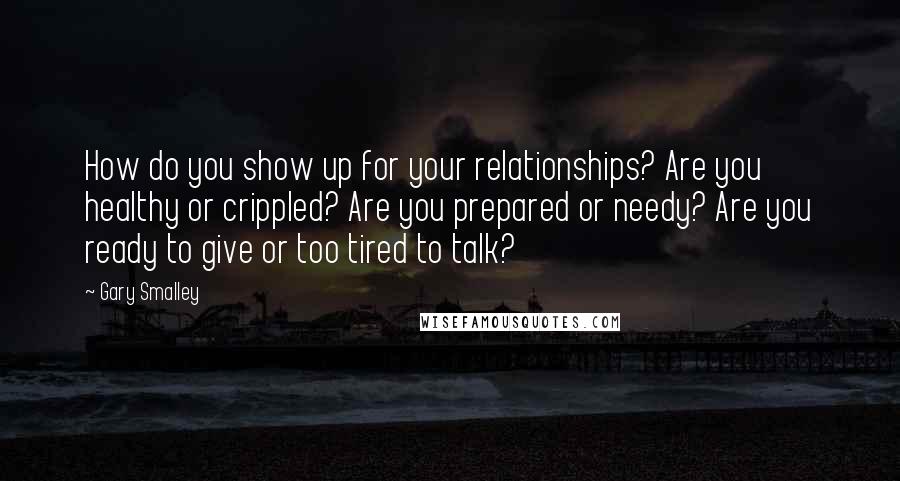 Gary Smalley Quotes: How do you show up for your relationships? Are you healthy or crippled? Are you prepared or needy? Are you ready to give or too tired to talk?