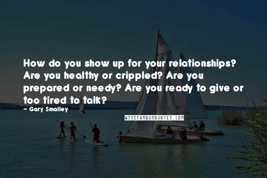 Gary Smalley Quotes: How do you show up for your relationships? Are you healthy or crippled? Are you prepared or needy? Are you ready to give or too tired to talk?