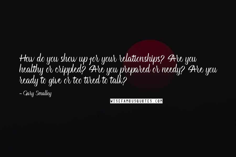 Gary Smalley Quotes: How do you show up for your relationships? Are you healthy or crippled? Are you prepared or needy? Are you ready to give or too tired to talk?