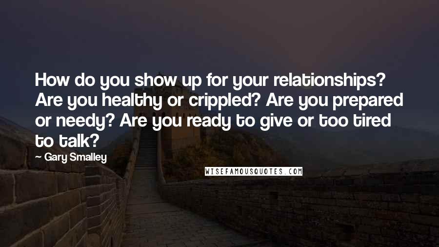 Gary Smalley Quotes: How do you show up for your relationships? Are you healthy or crippled? Are you prepared or needy? Are you ready to give or too tired to talk?