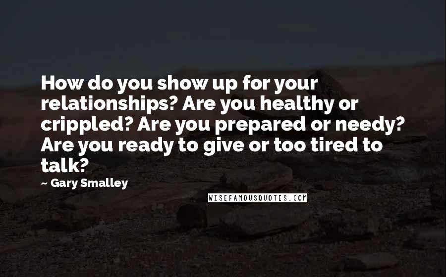 Gary Smalley Quotes: How do you show up for your relationships? Are you healthy or crippled? Are you prepared or needy? Are you ready to give or too tired to talk?