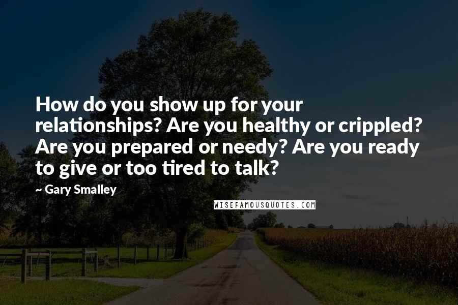 Gary Smalley Quotes: How do you show up for your relationships? Are you healthy or crippled? Are you prepared or needy? Are you ready to give or too tired to talk?