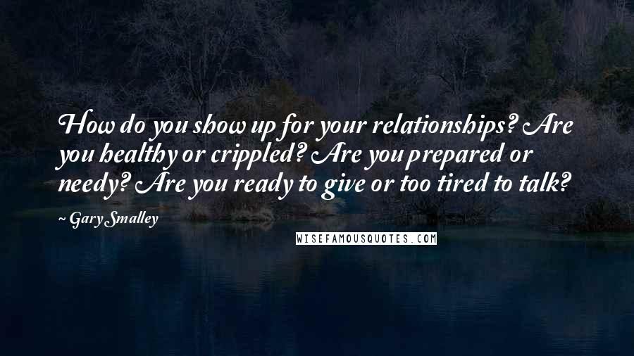 Gary Smalley Quotes: How do you show up for your relationships? Are you healthy or crippled? Are you prepared or needy? Are you ready to give or too tired to talk?