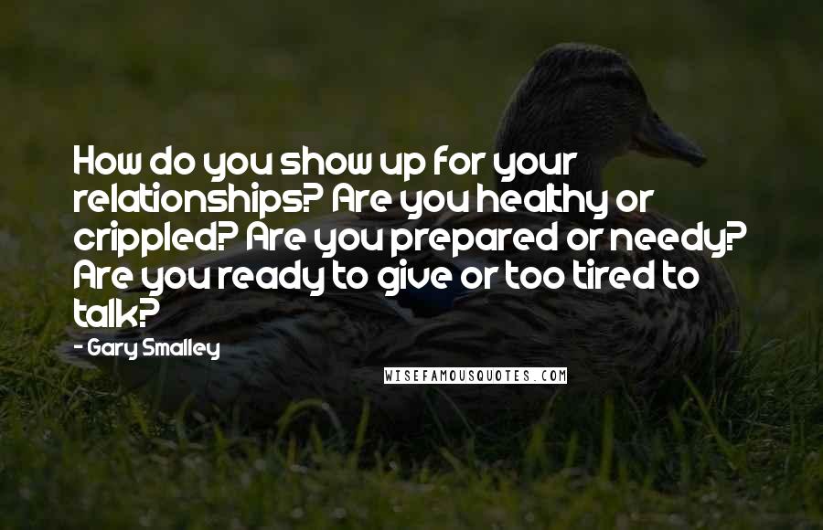 Gary Smalley Quotes: How do you show up for your relationships? Are you healthy or crippled? Are you prepared or needy? Are you ready to give or too tired to talk?