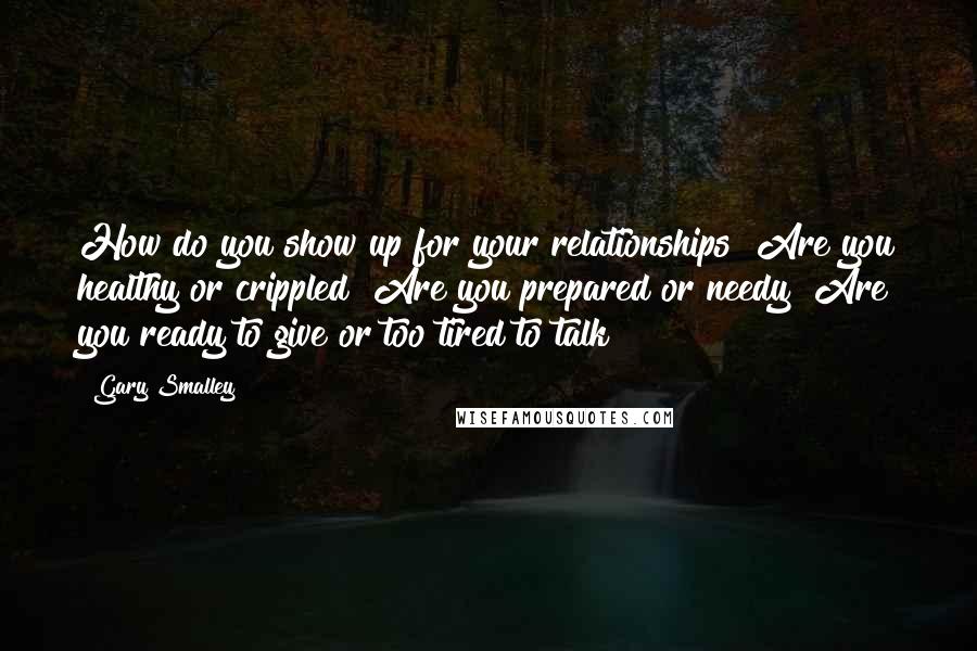 Gary Smalley Quotes: How do you show up for your relationships? Are you healthy or crippled? Are you prepared or needy? Are you ready to give or too tired to talk?