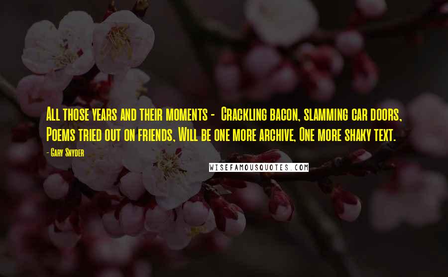 Gary Snyder Quotes: All those years and their moments -  Crackling bacon, slamming car doors, Poems tried out on friends, Will be one more archive, One more shaky text.