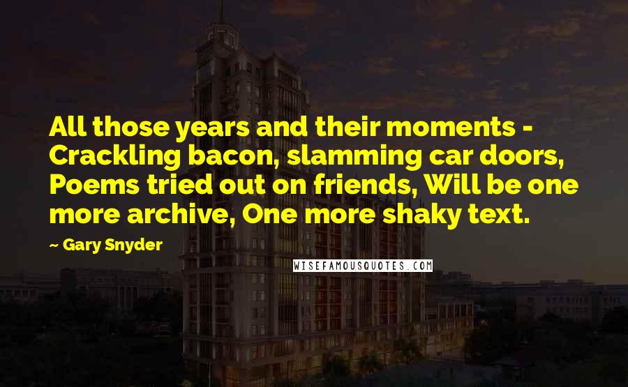 Gary Snyder Quotes: All those years and their moments - Crackling bacon, slamming car doors, Poems tried out on friends, Will be one more archive, One more shaky text.