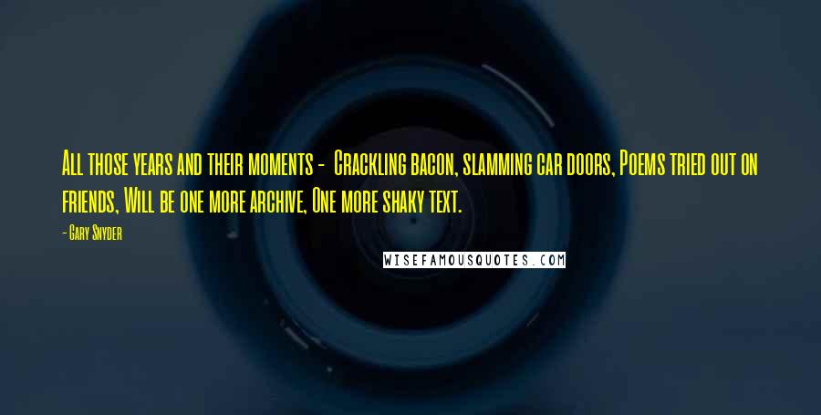 Gary Snyder Quotes: All those years and their moments -  Crackling bacon, slamming car doors, Poems tried out on friends, Will be one more archive, One more shaky text.