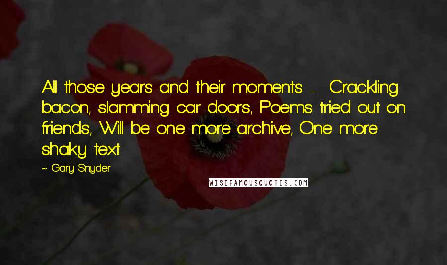 Gary Snyder Quotes: All those years and their moments -  Crackling bacon, slamming car doors, Poems tried out on friends, Will be one more archive, One more shaky text.