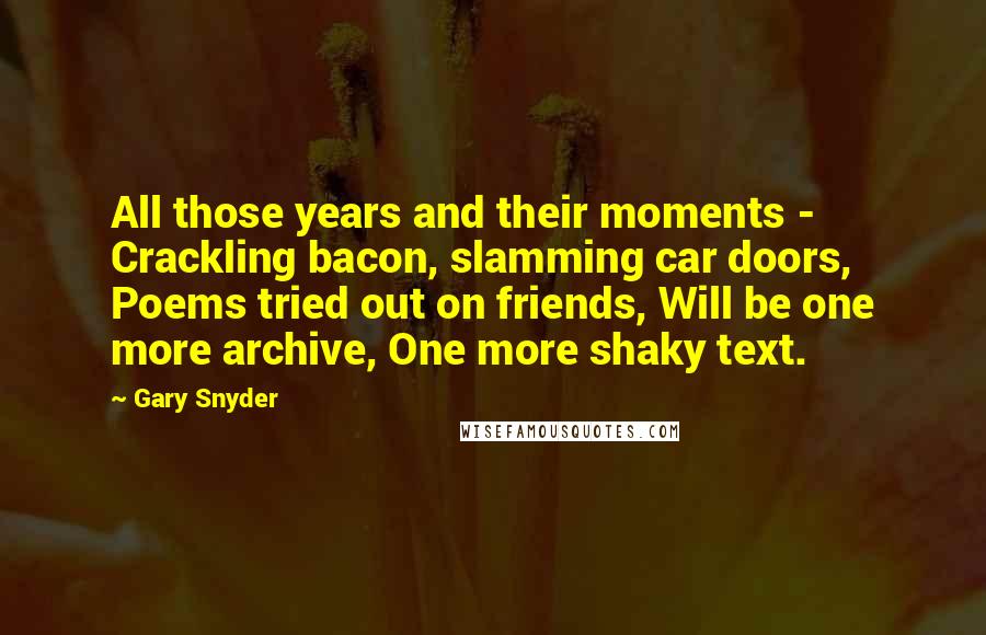 Gary Snyder Quotes: All those years and their moments -  Crackling bacon, slamming car doors, Poems tried out on friends, Will be one more archive, One more shaky text.