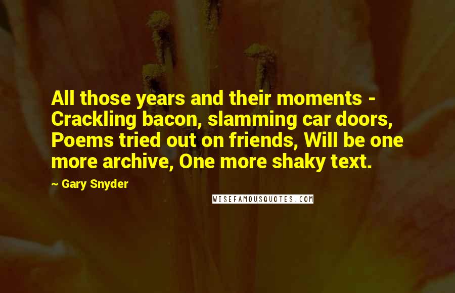 Gary Snyder Quotes: All those years and their moments - Crackling bacon, slamming car doors, Poems tried out on friends, Will be one more archive, One more shaky text.