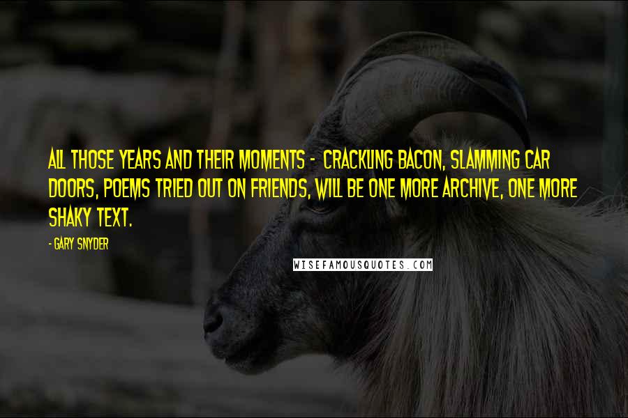 Gary Snyder Quotes: All those years and their moments - Crackling bacon, slamming car doors, Poems tried out on friends, Will be one more archive, One more shaky text.