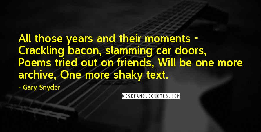 Gary Snyder Quotes: All those years and their moments -  Crackling bacon, slamming car doors, Poems tried out on friends, Will be one more archive, One more shaky text.