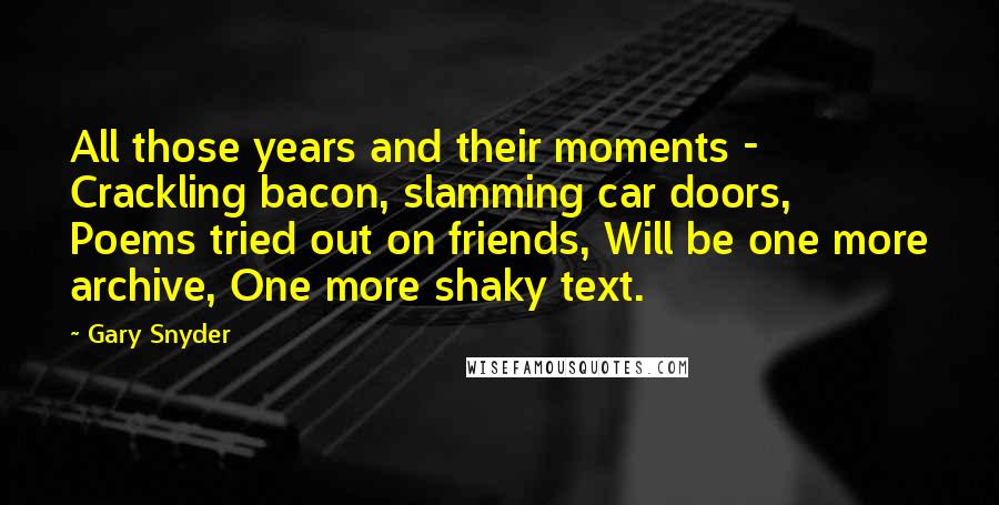 Gary Snyder Quotes: All those years and their moments - Crackling bacon, slamming car doors, Poems tried out on friends, Will be one more archive, One more shaky text.