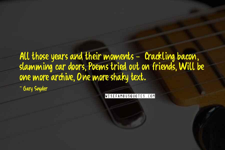 Gary Snyder Quotes: All those years and their moments -  Crackling bacon, slamming car doors, Poems tried out on friends, Will be one more archive, One more shaky text.