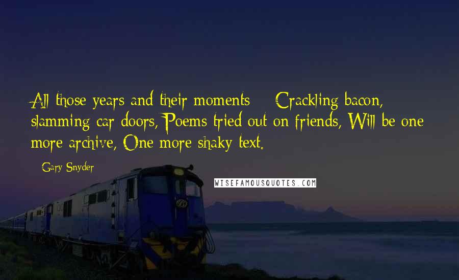Gary Snyder Quotes: All those years and their moments - Crackling bacon, slamming car doors, Poems tried out on friends, Will be one more archive, One more shaky text.
