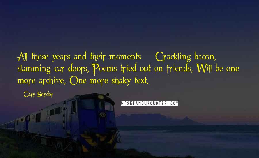 Gary Snyder Quotes: All those years and their moments -  Crackling bacon, slamming car doors, Poems tried out on friends, Will be one more archive, One more shaky text.