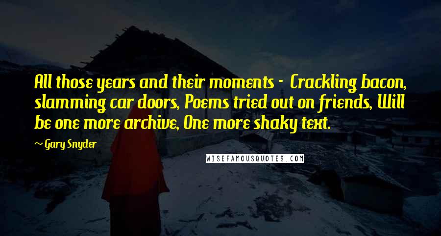 Gary Snyder Quotes: All those years and their moments -  Crackling bacon, slamming car doors, Poems tried out on friends, Will be one more archive, One more shaky text.