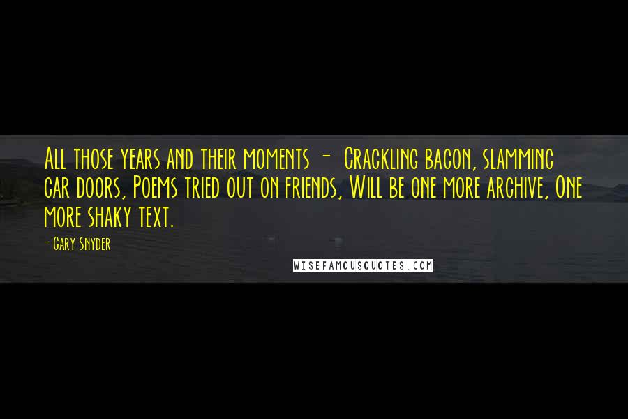 Gary Snyder Quotes: All those years and their moments -  Crackling bacon, slamming car doors, Poems tried out on friends, Will be one more archive, One more shaky text.