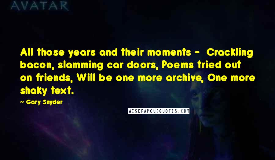 Gary Snyder Quotes: All those years and their moments -  Crackling bacon, slamming car doors, Poems tried out on friends, Will be one more archive, One more shaky text.