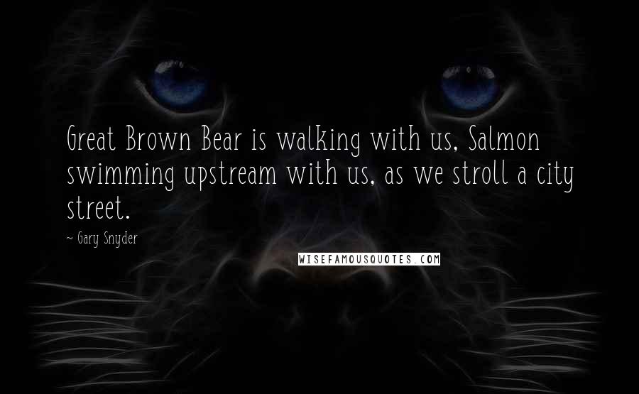 Gary Snyder Quotes: Great Brown Bear is walking with us, Salmon swimming upstream with us, as we stroll a city street.