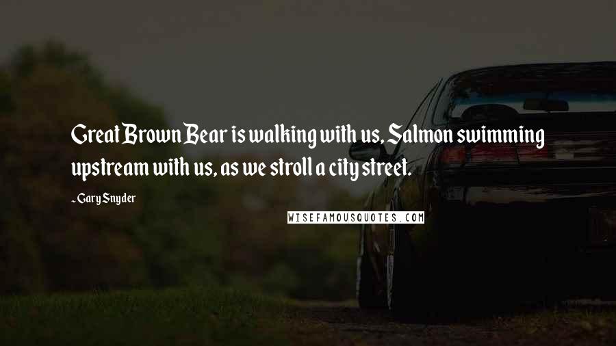 Gary Snyder Quotes: Great Brown Bear is walking with us, Salmon swimming upstream with us, as we stroll a city street.