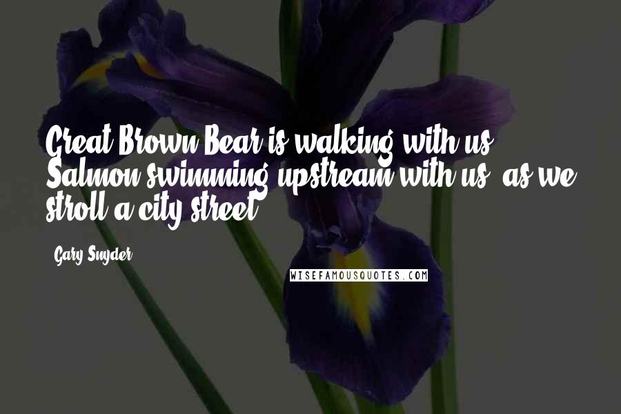 Gary Snyder Quotes: Great Brown Bear is walking with us, Salmon swimming upstream with us, as we stroll a city street.