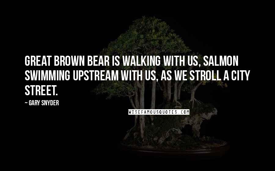 Gary Snyder Quotes: Great Brown Bear is walking with us, Salmon swimming upstream with us, as we stroll a city street.