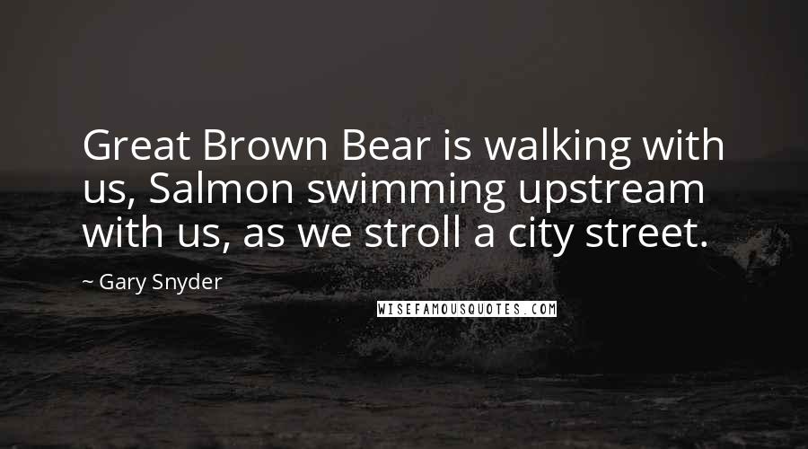 Gary Snyder Quotes: Great Brown Bear is walking with us, Salmon swimming upstream with us, as we stroll a city street.