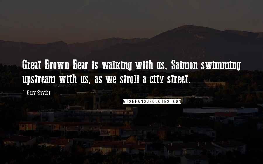 Gary Snyder Quotes: Great Brown Bear is walking with us, Salmon swimming upstream with us, as we stroll a city street.